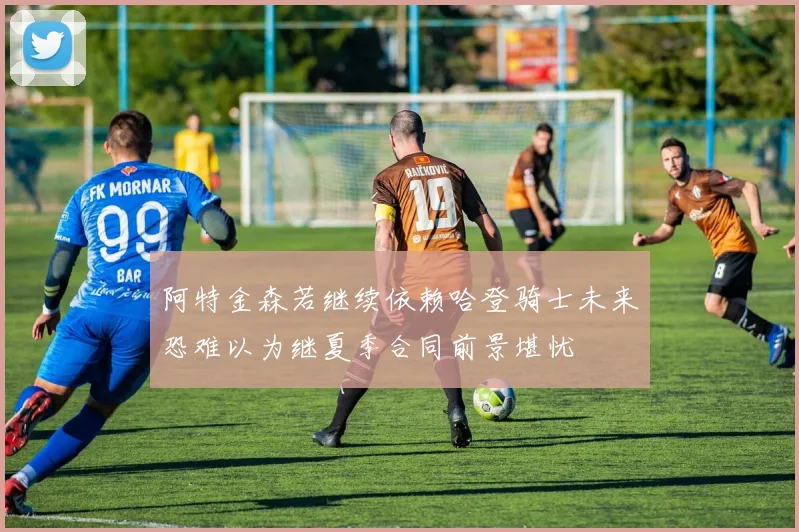 阿特金森若继续依赖哈登骑士未来恐难以为继夏季合同前景堪忧