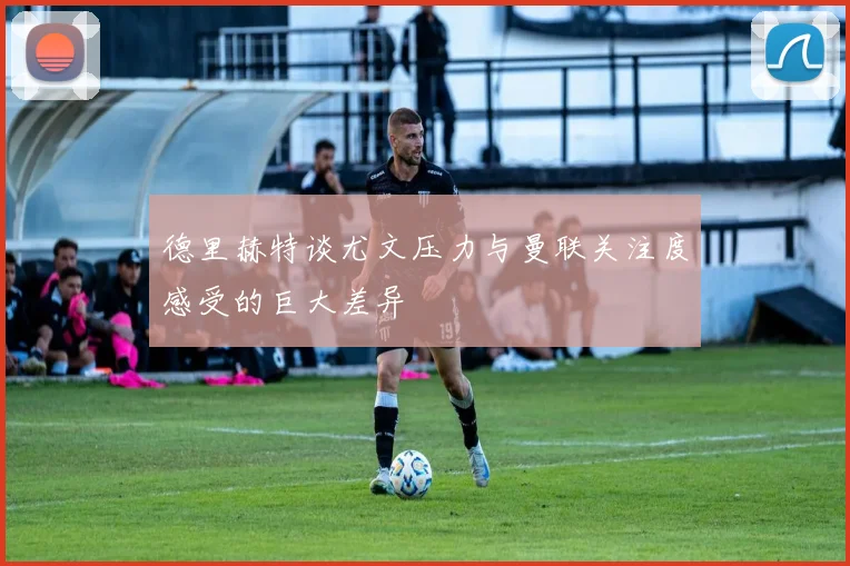 德里赫特谈尤文压力与曼联关注度感受的巨大差异