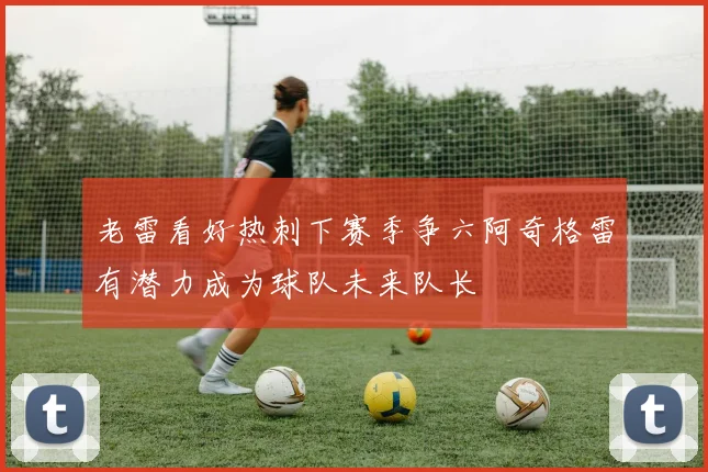 老雷看好热刺下赛季争六阿奇格雷有潜力成为球队未来队长