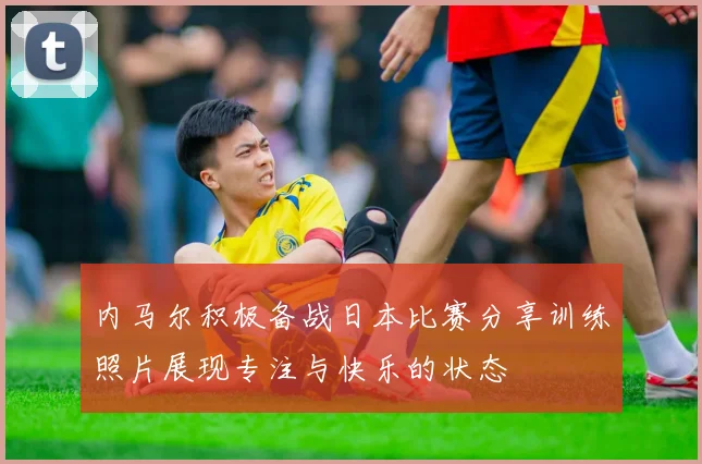内马尔积极备战日本比赛分享训练照片展现专注与快乐的状态