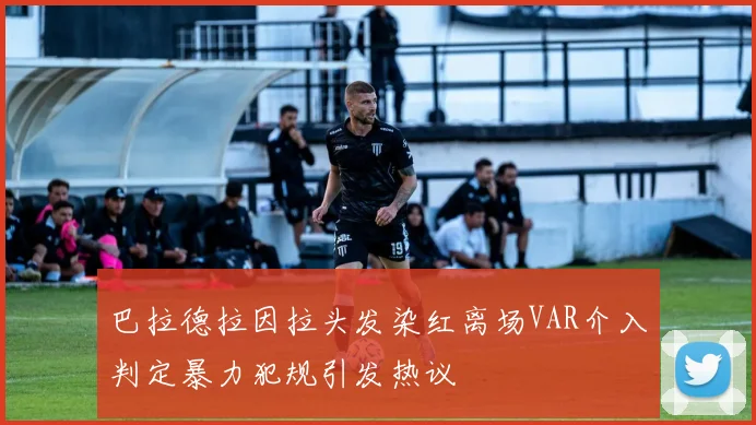 巴拉德拉因拉头发染红离场VAR介入判定暴力犯规引发热议
