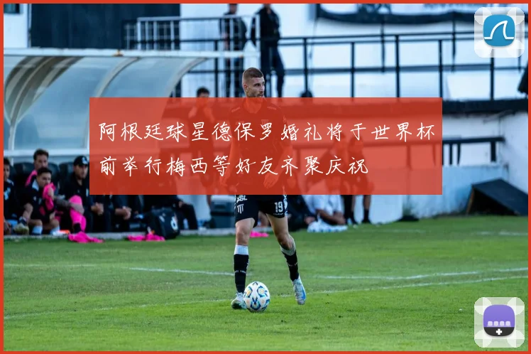 阿根廷球星德保罗婚礼将于世界杯前举行梅西等好友齐聚庆祝