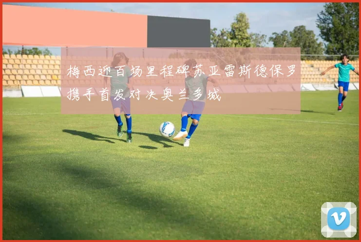 梅西迎百场里程碑苏亚雷斯德保罗携手首发对决奥兰多城