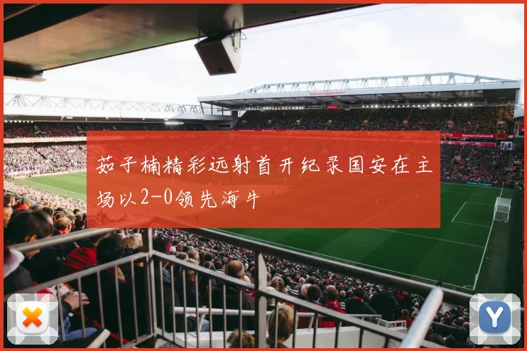 茹子楠精彩远射首开纪录国安在主场以2-0领先海牛