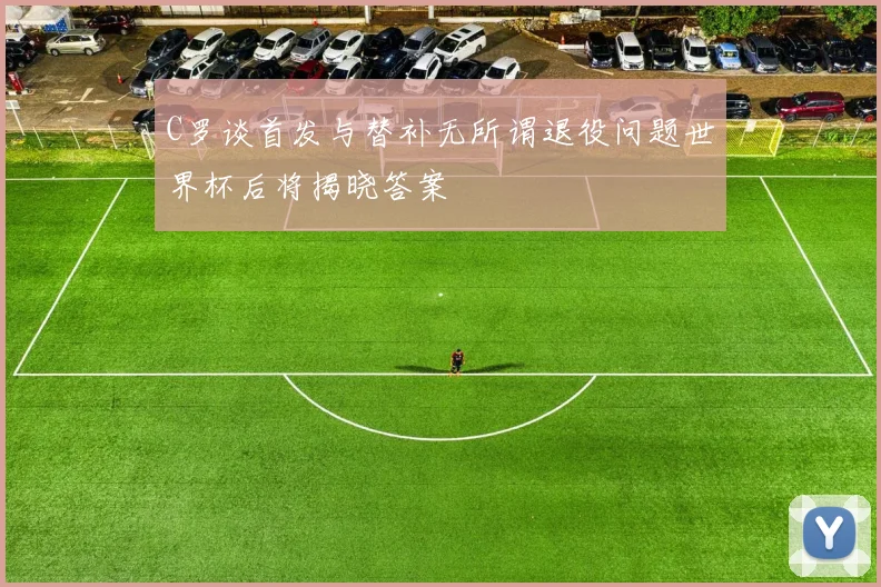 C罗谈首发与替补无所谓退役问题世界杯后将揭晓答案