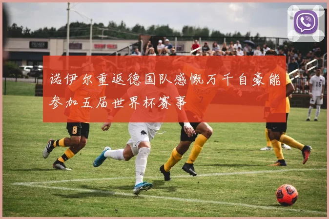 诺伊尔重返德国队感慨万千自豪能参加五届世界杯赛事