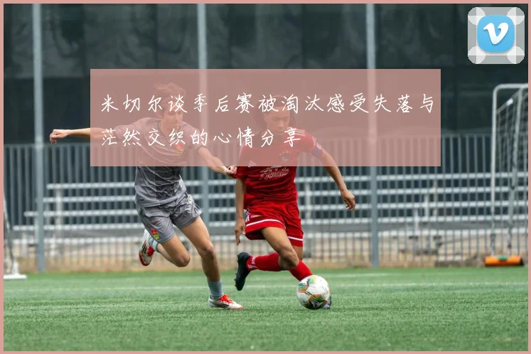 米切尔谈季后赛被淘汰感受失落与茫然交织的心情分享
