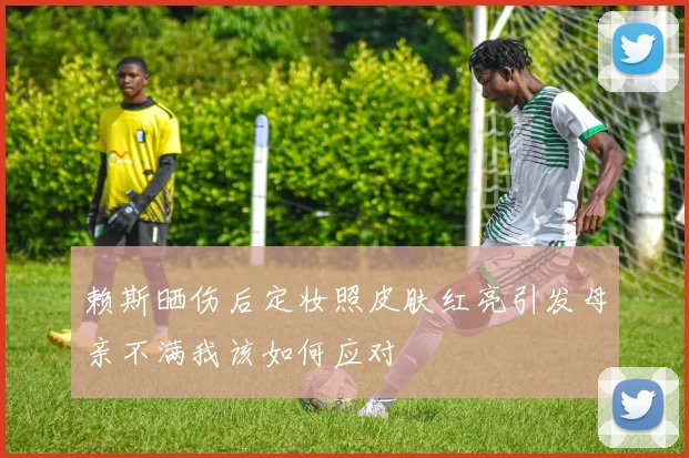 赖斯晒伤后定妆照皮肤红亮引发母亲不满我该如何应对