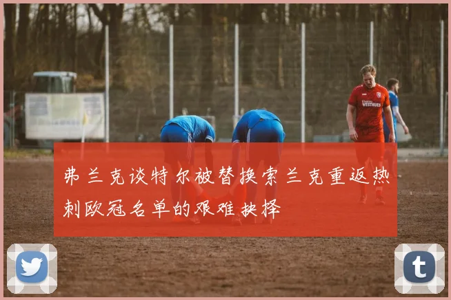弗兰克谈特尔被替换索兰克重返热刺欧冠名单的艰难抉择
