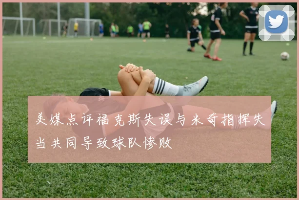 美媒点评福克斯失误与米奇指挥失当共同导致球队惨败