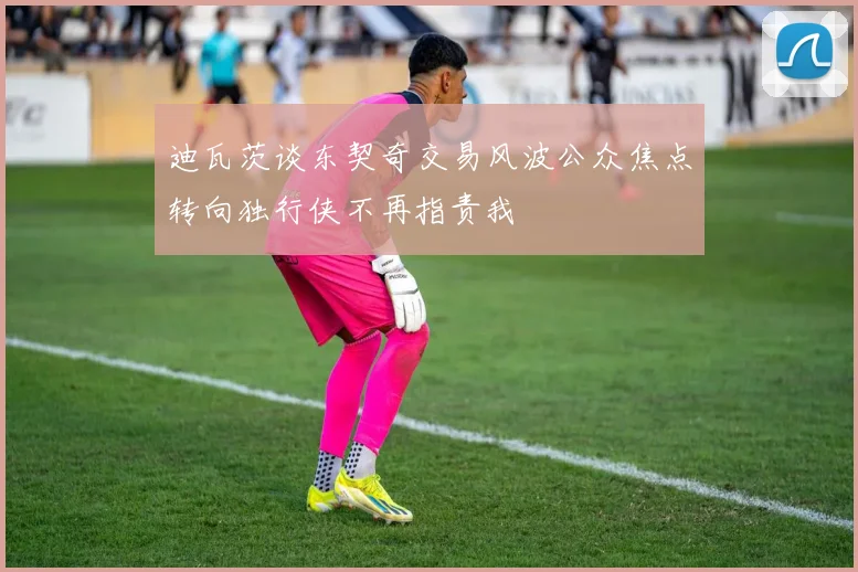 迪瓦茨谈东契奇交易风波公众焦点转向独行侠不再指责我