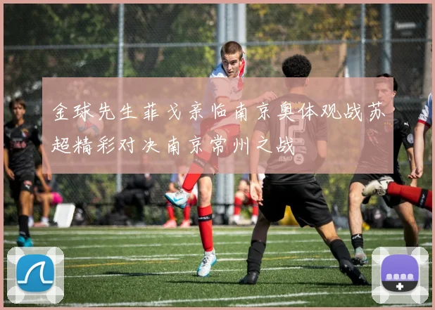 金球先生菲戈亲临南京奥体观战苏超精彩对决南京常州之战