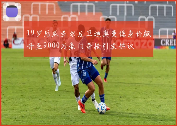 19岁厄瓜多尔后卫迪奥曼德身价飙升至9000万豪门争抢引发热议
