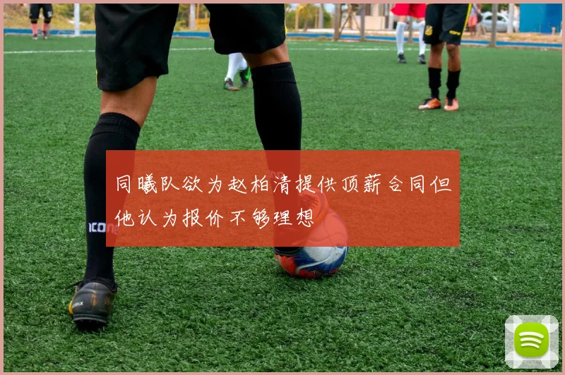 同曦队欲为赵柏清提供顶薪合同但他认为报价不够理想