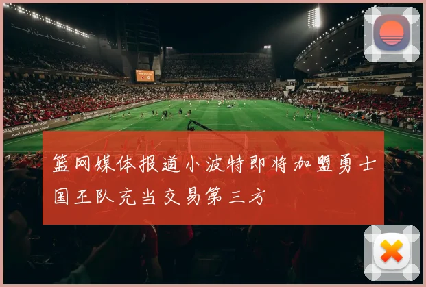 篮网媒体报道小波特即将加盟勇士国王队充当交易第三方