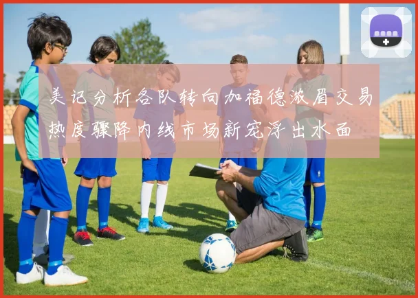 美记分析各队转向加福德浓眉交易热度骤降内线市场新宠浮出水面